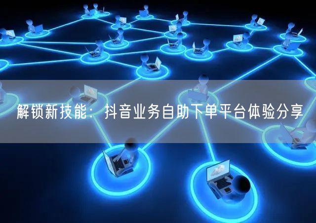解锁新技能：抖音业务自助下单平台体验分享