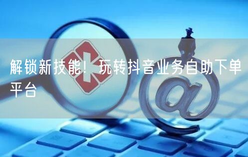 解锁新技能！玩转抖音业务自助下单平台
