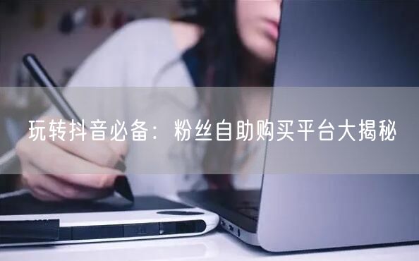 玩转抖音必备：粉丝自助购买平台大揭秘