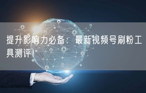 提升影响力必备：最新视频号刷粉工具测评！