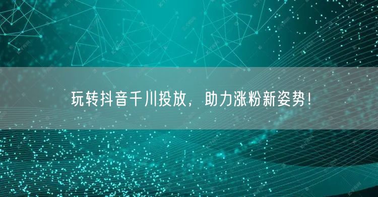 玩转抖音千川投放，助力涨粉新姿势！