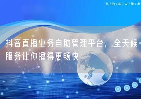 抖音直播业务自助管理平台，全天候服务让你播得更畅快