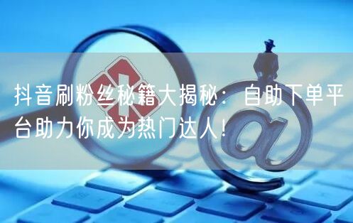 抖音刷粉丝秘籍大揭秘：自助下单平台助力你成为热门达人！