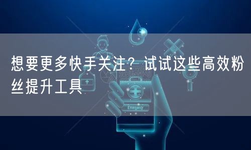 想要更多快手关注？试试这些高效粉丝提升工具