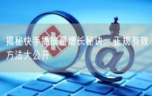 揭秘快手播放量增长秘诀：正规有效方法大公开