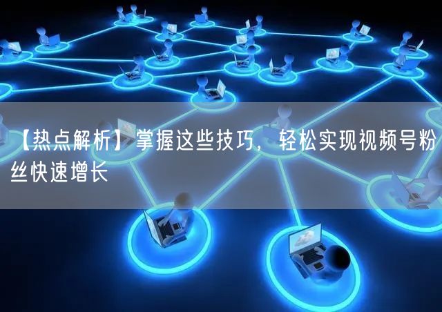 【热点解析】掌握这些技巧，轻松实现视频号粉丝快速增长