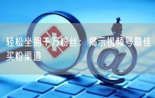 轻松坐拥千万粉丝：揭示视频号最佳买粉渠道