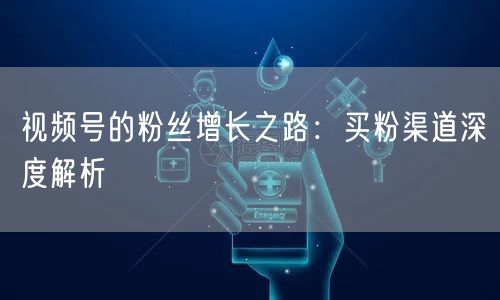 视频号的粉丝增长之路：买粉渠道深度解析