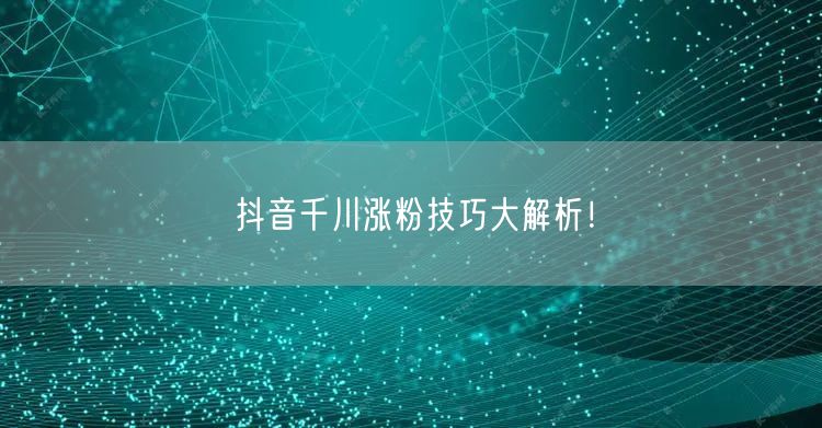 抖音千川涨粉技巧大解析！