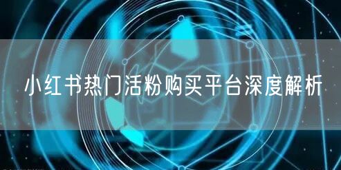 小红书热门活粉购买平台深度解析