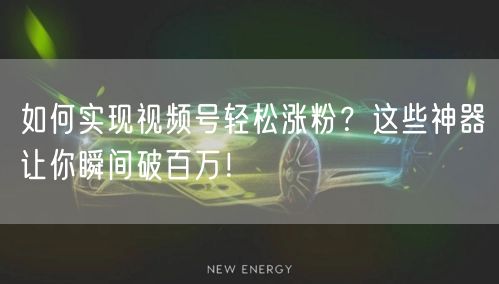 如何实现视频号轻松涨粉？这些神器让你瞬间破百万！