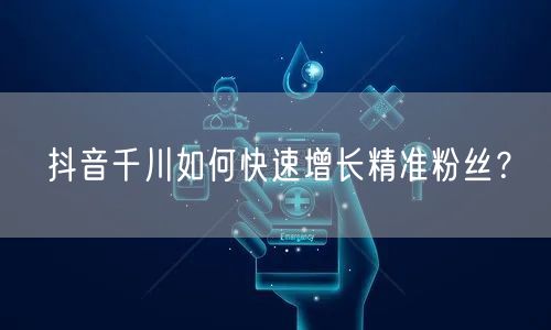 抖音千川如何快速增长精准粉丝？