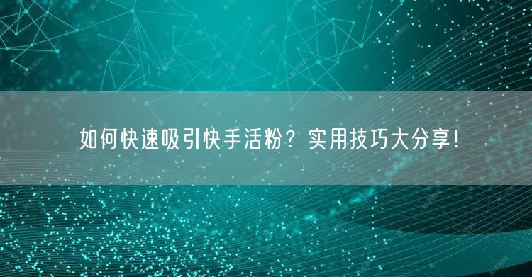 如何快速吸引快手活粉？实用技巧大分享！