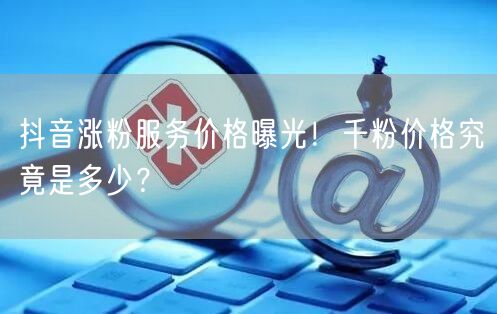 抖音涨粉服务价格曝光！千粉价格究竟是多少？