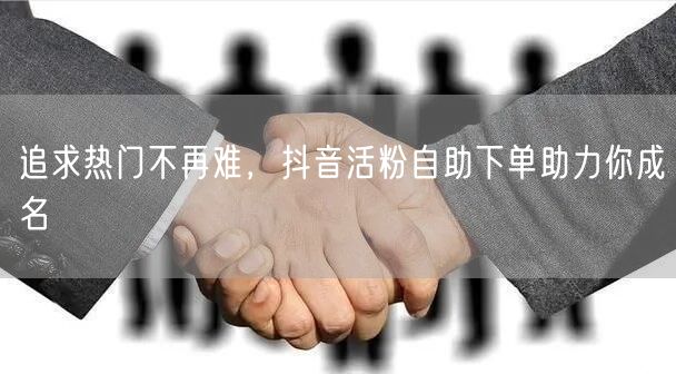 追求热门不再难，抖音活粉自助下单助力你成名