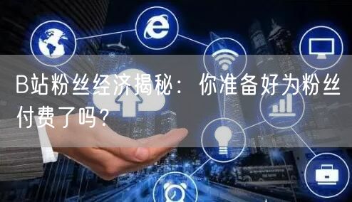 B站粉丝经济揭秘：你准备好为粉丝付费了吗？