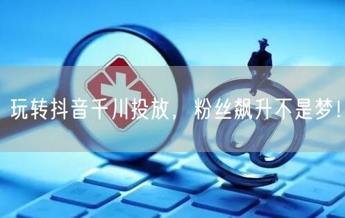 玩转抖音千川投放，粉丝飙升不是梦！
