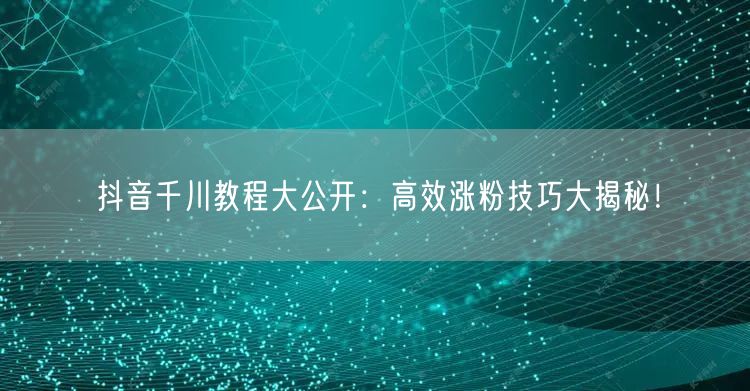 抖音千川教程大公开：高效涨粉技巧大揭秘！