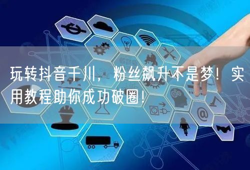 玩转抖音千川，粉丝飙升不是梦！实用教程助你成功破圈！