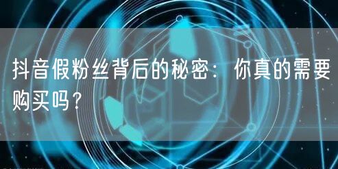 抖音假粉丝背后的秘密：你真的需要购买吗？
