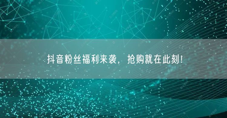 抖音粉丝福利来袭，抢购就在此刻！