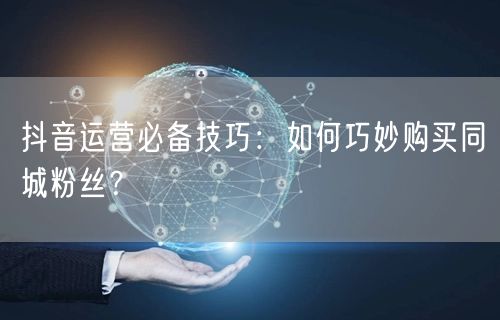 抖音运营必备技巧：如何巧妙购买同城粉丝？