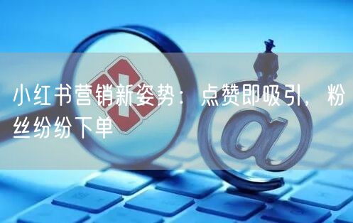 小红书营销新姿势：点赞即吸引，粉丝纷纷下单