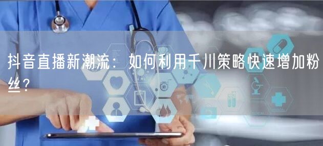 抖音直播新潮流：如何利用千川策略快速增加粉丝？