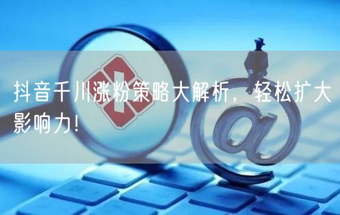 抖音千川涨粉策略大解析，轻松扩大影响力！