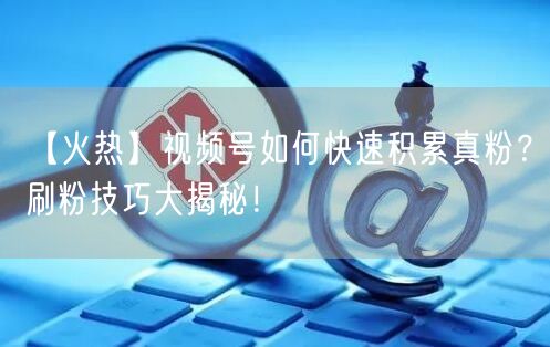 【火热】视频号如何快速积累真粉？刷粉技巧大揭秘！