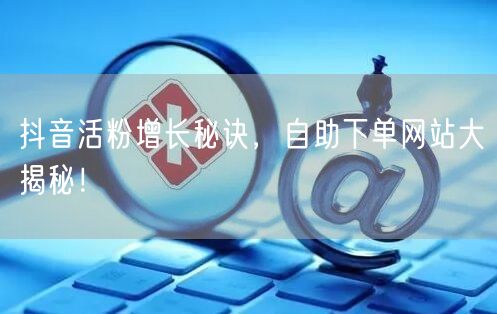抖音活粉增长秘诀，自助下单网站大揭秘！