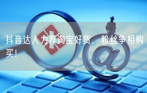 抖音达人力荐淘宝好货，粉丝争相购买！