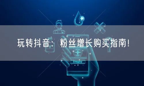 玩转抖音：粉丝增长购买指南！