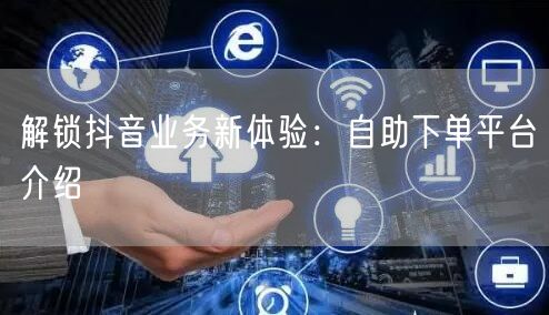 解锁抖音业务新体验：自助下单平台介绍