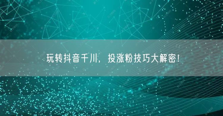 玩转抖音千川，投涨粉技巧大解密！