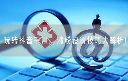 玩转抖音千川，涨粉设置技巧大解析！