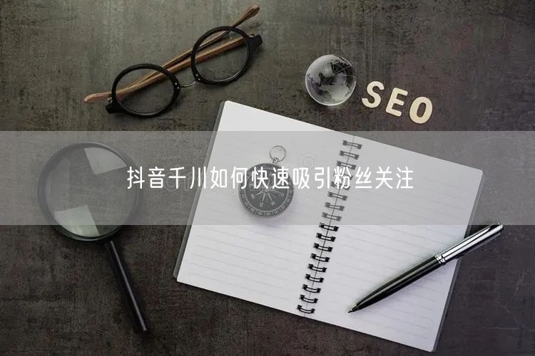 抖音千川如何快速吸引粉丝关注