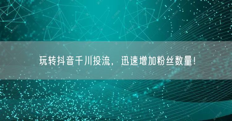 玩转抖音千川投流,迅速增加粉丝数量!