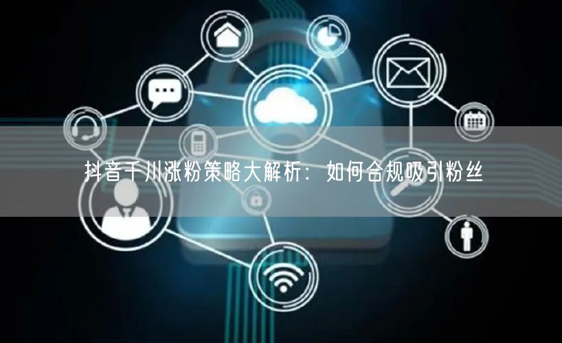 抖音千川涨粉策略大解析：如何合规吸引粉丝