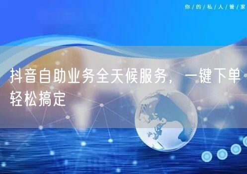 抖音自助业务全天候服务，一键下单轻松搞定