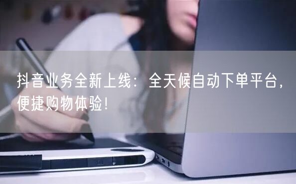 抖音业务全新上线：全天候自动下单平台，便捷购物体验！