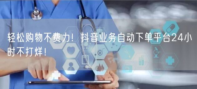 轻松购物不费力！抖音业务自动下单平台24小时不打烊！