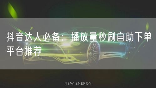 抖音达人必备：播放量秒刷自助下单平台推荐