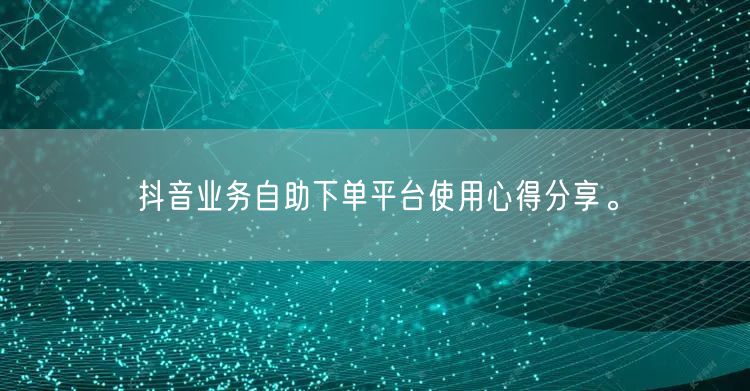 抖音业务自助下单平台使用心得分享。