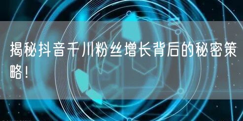 揭秘抖音千川粉丝增长背后的秘密策略！