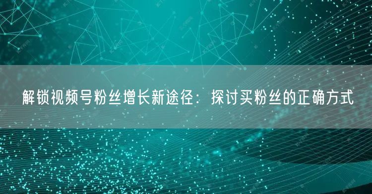 解锁视频号粉丝增长新途径：探讨买粉丝的正确方式