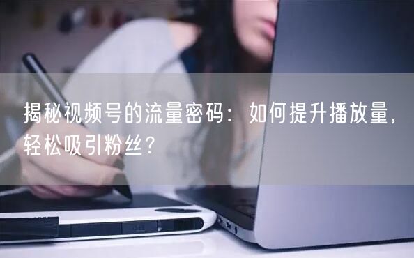 揭秘视频号的流量密码：如何提升播放量，轻松吸引粉丝？