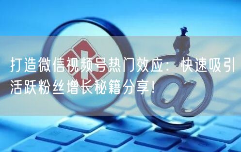 打造微信视频号热门效应：快速吸引活跃粉丝增长秘籍分享！