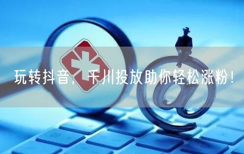 玩转抖音，千川投放助你轻松涨粉！