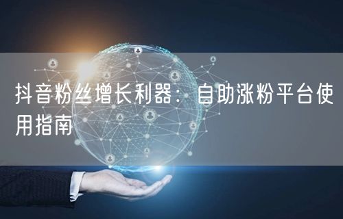 抖音粉丝增长利器：自助涨粉平台使用指南